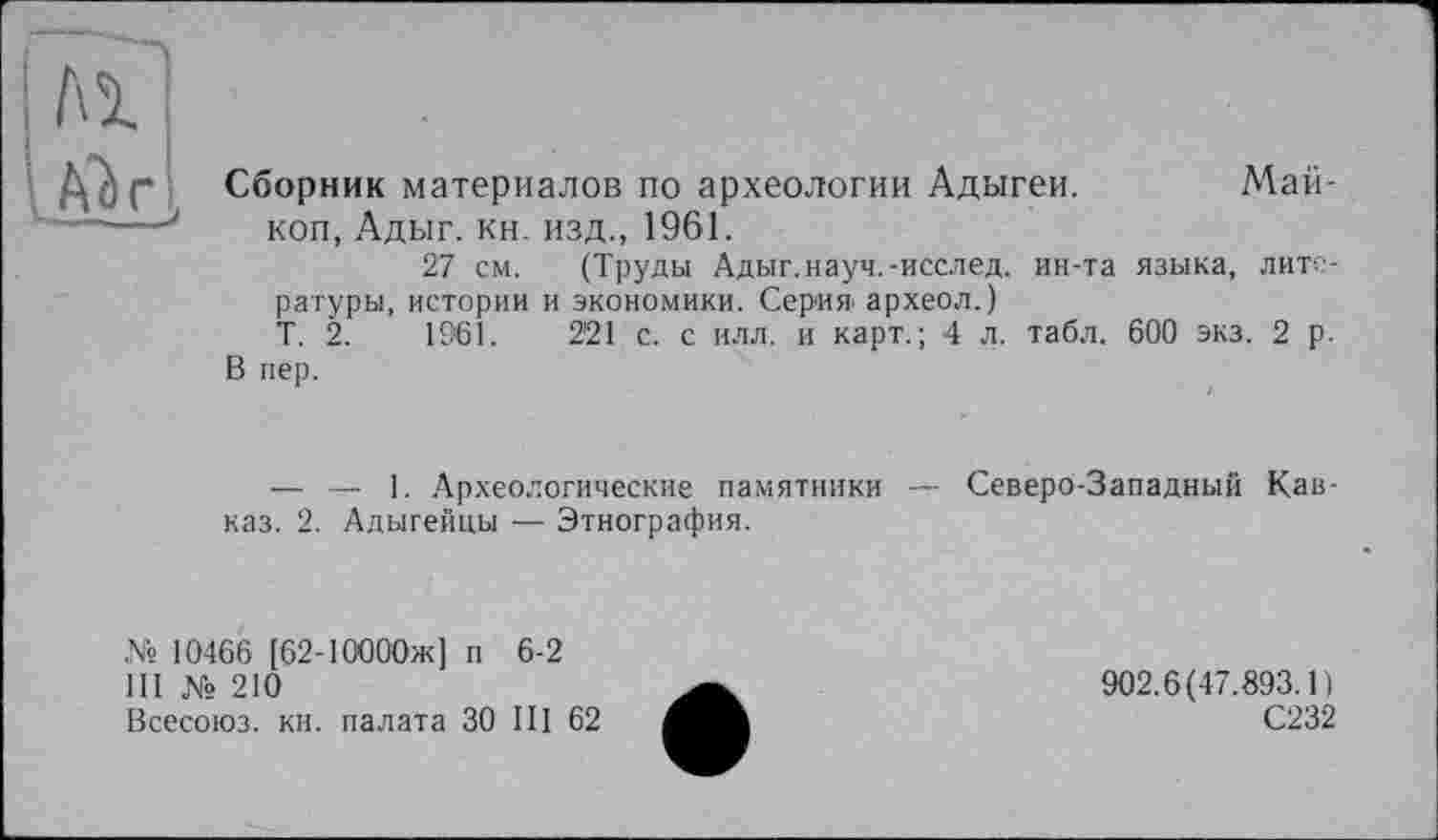 ﻿Al
A) г,
Сборник материалов по археологии Адыгеи. Майкоп, Адыг. кн. изд., 1961.
27 см. (Труды Адыг.науч.-исслед. ин-та языка, литературы, истории и экономики. Серия археол.)
Т. 2.	1961.	2'21 с. с илл. и карт.; 4 л. табл. 600 экз. 2 р.
В пер.
— — 1. Археологические памятники — Северо-Западный Кавказ. 2. Адыгейцы — Этнография.
№ 10466 [62-ІООООж] п 6-2
III № 210
Всесоюз. кн. палата ЗО III 62
902.6(47.893.1)
С232